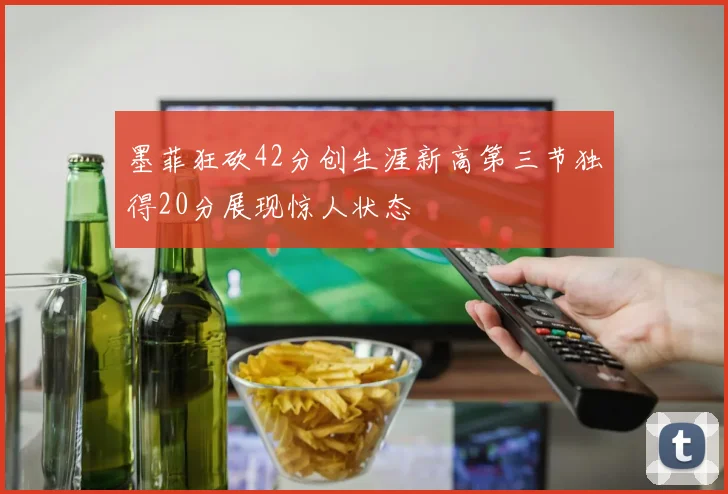 墨菲狂砍42分创生涯新高第三节独得20分展现惊人状态