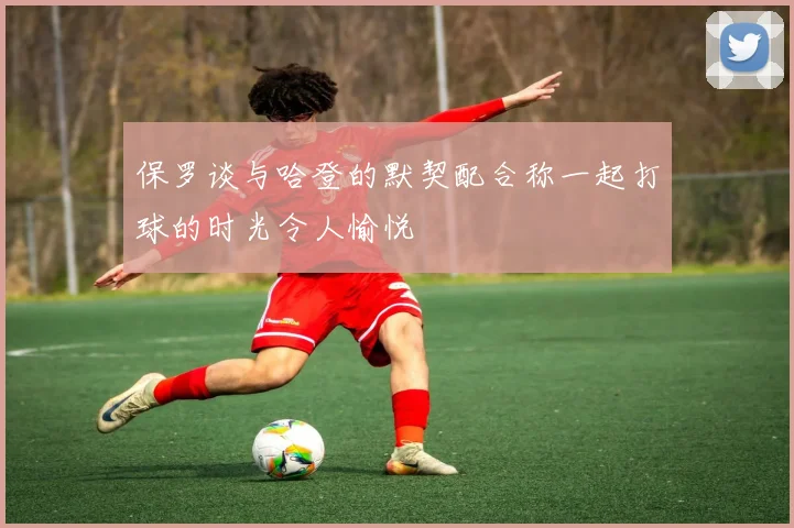 保罗谈与哈登的默契配合称一起打球的时光令人愉悦