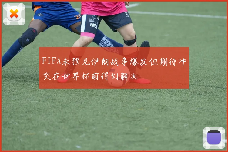 FIFA未预见伊朗战争爆发但期待冲突在世界杯前得到解决