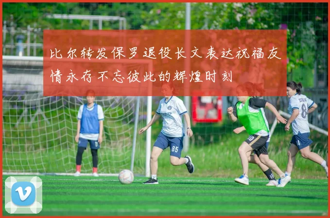 比尔转发保罗退役长文表达祝福友情永存不忘彼此的辉煌时刻