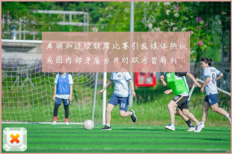 库明加连续缺席比赛引发媒体热议或因内部矛盾分开对双方皆有利