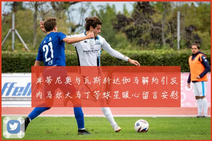 库蒂尼奥与瓦斯科达伽马解约引发内马尔大马丁等球星暖心留言安慰