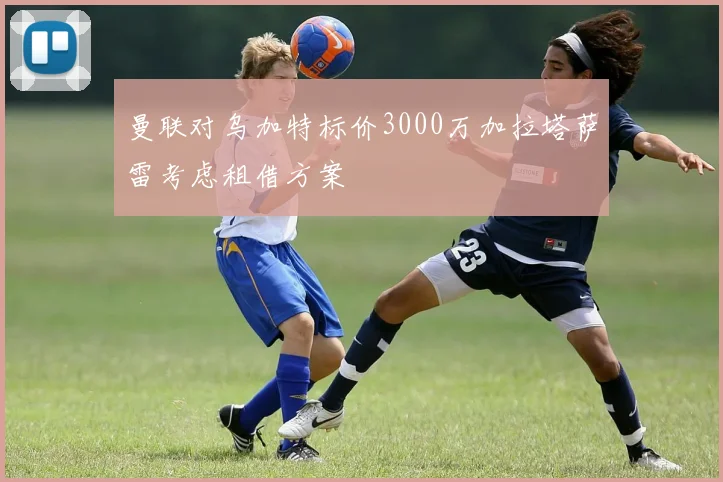 曼联对乌加特标价3000万加拉塔萨雷考虑租借方案