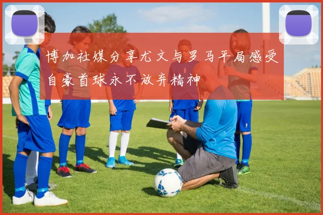 博加社媒分享尤文与罗马平局感受自豪首球永不放弃精神