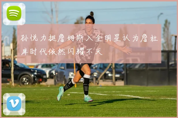 孙悦力挺詹姆斯入全明星认为詹杜库时代依然闪耀不灭