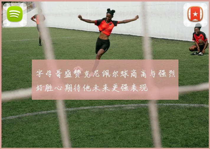 字母哥盛赞克尼佩尔球商高与强烈好胜心期待他未来更强表现