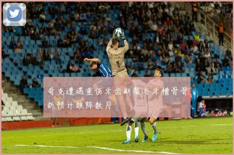 奇克遭遇重伤牙齿断裂与牙槽骨骨折预计缺阵数月