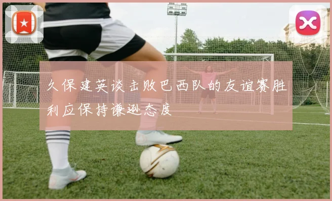 久保建英谈击败巴西队的友谊赛胜利应保持谦逊态度