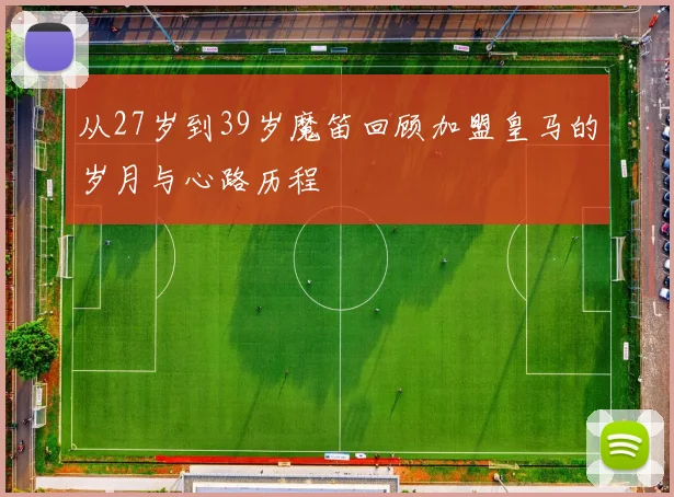 从27岁到39岁魔笛回顾加盟皇马的岁月与心路历程