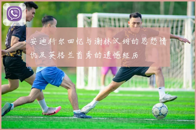 安迪科尔回忆与谢林汉姆的恩怨情仇及英格兰首秀的遗憾经历