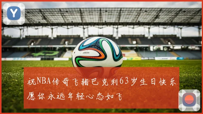 祝NBA传奇飞猪巴克利63岁生日快乐愿你永远年轻心态如飞