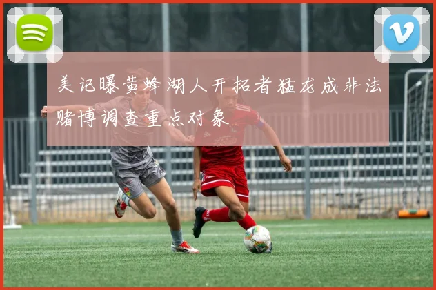 美记曝黄蜂湖人开拓者猛龙成非法赌博调查重点对象