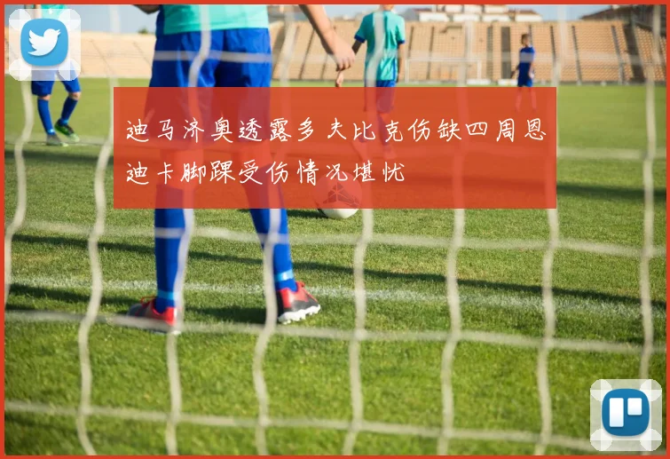 迪马济奥透露多夫比克伤缺四周恩迪卡脚踝受伤情况堪忧